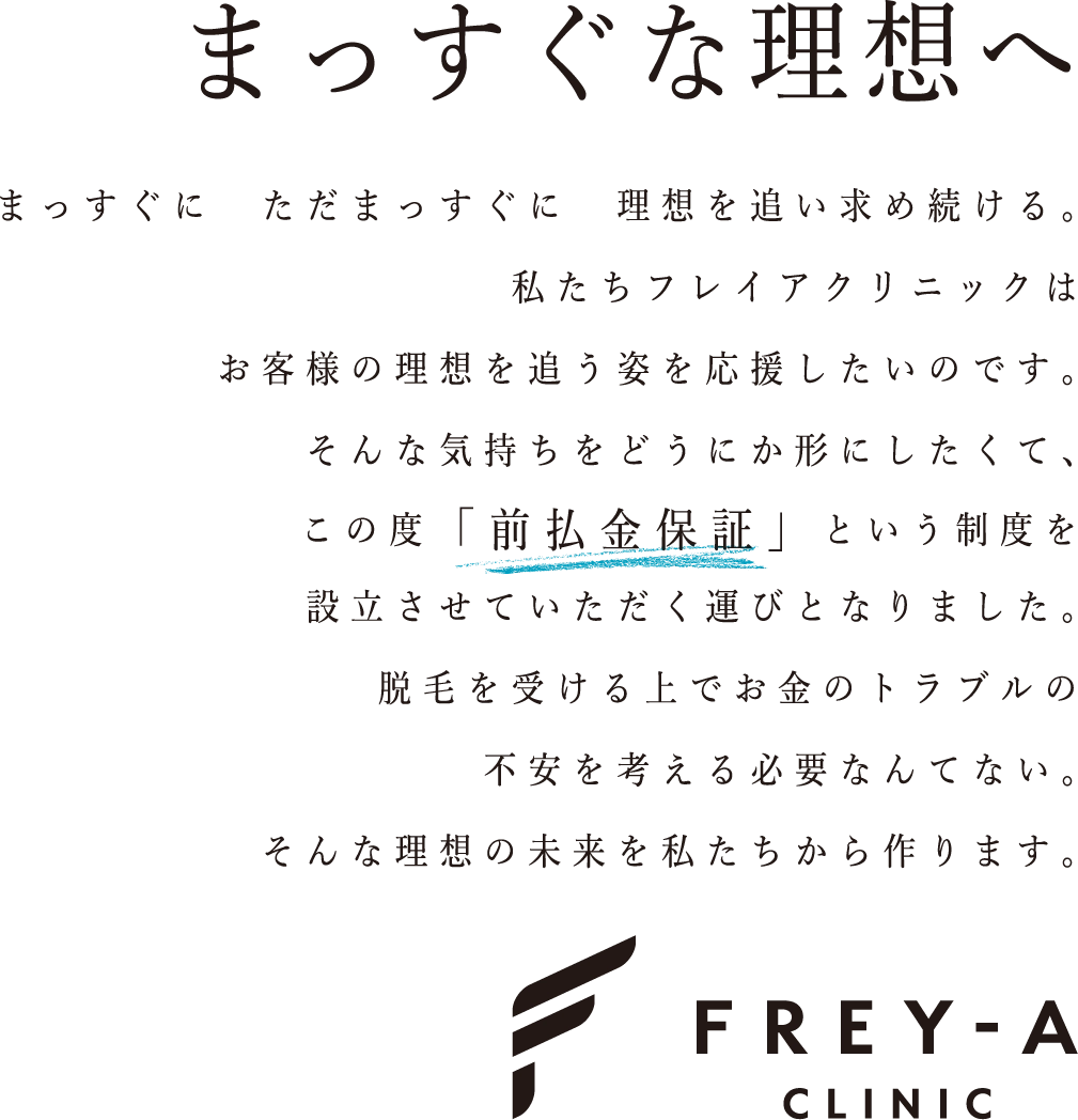 まっすぐな理想へ　まっすぐに ただまっすぐに 理想を追い求め続ける。私たちフレイアクリニックは お客様の理想を追う姿を応援したいのです。そんな気持ちをどうにか形にしたくて、この度「前払金保証」という制度を設立させていただく運びとなりました。脱毛を受ける上でお金のトラブルの不安を考える必要なんてない。そんな理想の未来を私たちから作ります。　FREY-A CLINIC