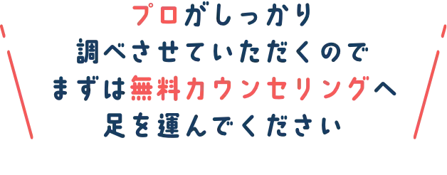 プロがしっかり調べさせていただくので まずは無料カウンsリングへ足を運んでください